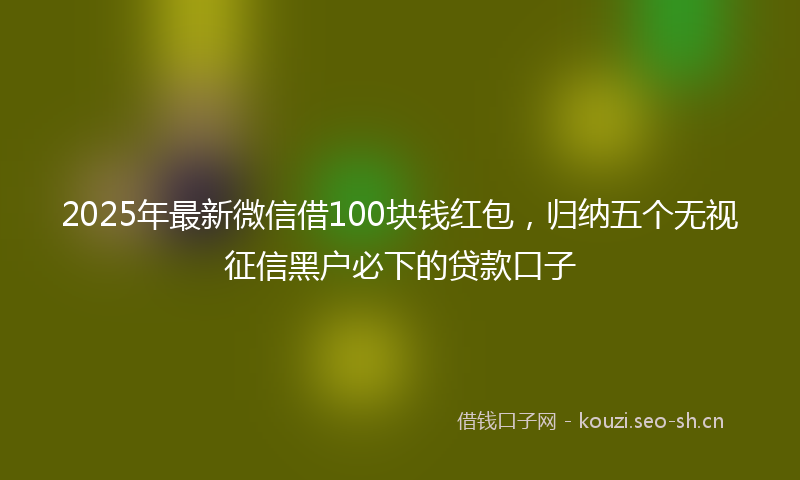 2025年最新微信借100块钱红包，归纳五个无视征信黑户必下的贷款口子