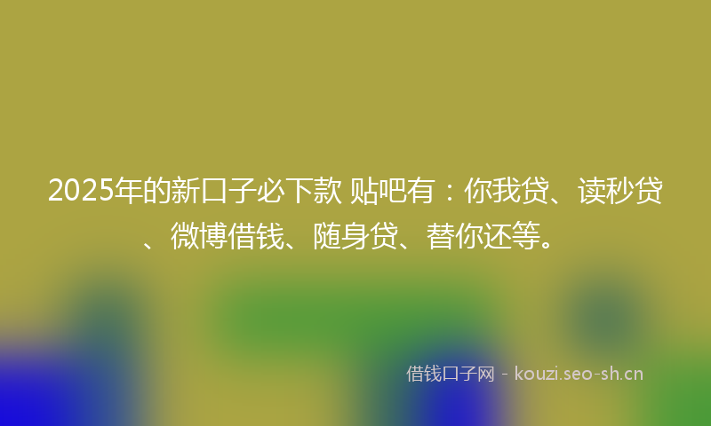 2025年的新口子必下款 贴吧有：你我贷、读秒贷、微博借钱、随身贷、替你还等。