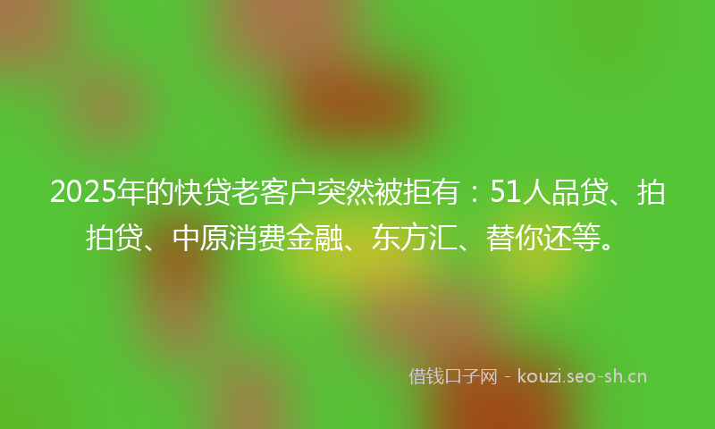 2025年的快贷老客户突然被拒有：51人品贷、拍拍贷、中原消费金融、东方汇、替你还等。
