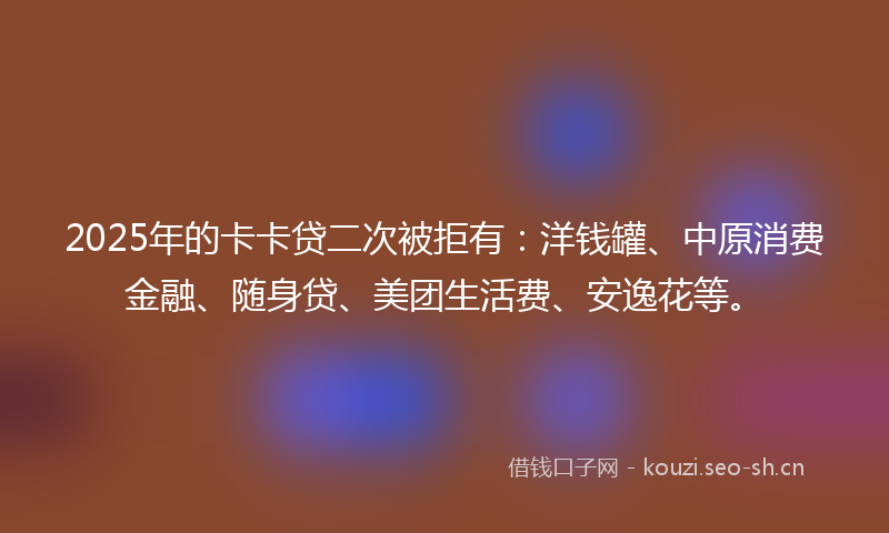2025年的卡卡贷二次被拒有：洋钱罐、中原消费金融、随身贷、美团生活费、安逸花等。