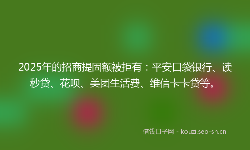 2025年的招商提固额被拒有：平安口袋银行、读秒贷、花呗、美团生活费、维信卡卡贷等。