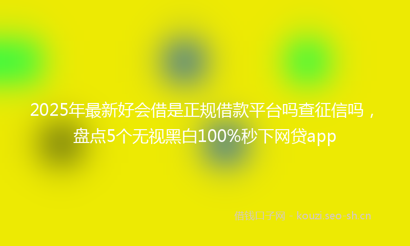 2025年最新好会借是正规借款平台吗查征信吗，盘点5个无视黑白100%秒下网贷app