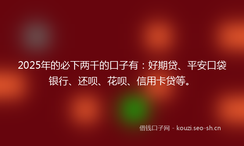 2025年的必下两千的口子有：好期贷、平安口袋银行、还呗、花呗、信用卡贷等。