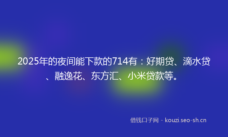 2025年的夜间能下款的714有：好期贷、滴水贷、融逸花、东方汇、小米贷款等。