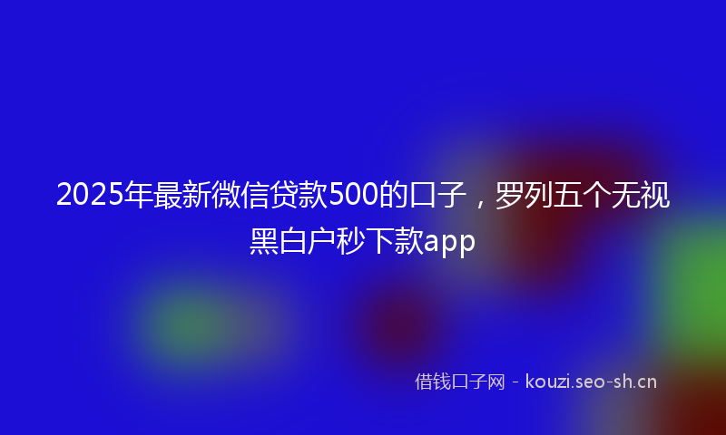 2025年最新微信贷款500的口子，罗列五个无视黑白户秒下款app