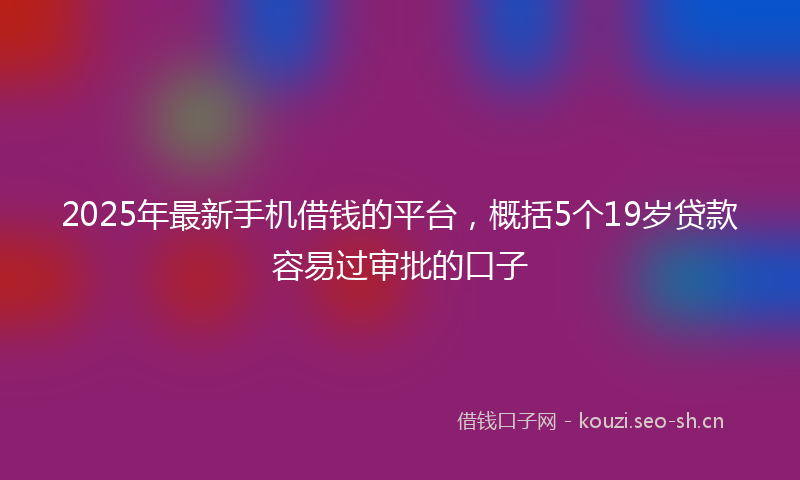 2025年最新手机借钱的平台，概括5个19岁贷款容易过审批的口子