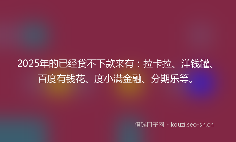 2025年的已经贷不下款来有：拉卡拉、洋钱罐、百度有钱花、度小满金融、分期乐等。