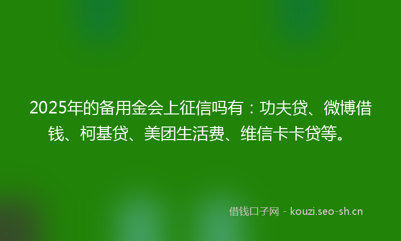 2025年的备用金会上征信吗有：功夫贷、微博借钱、柯基贷、美团生活费、维信卡卡贷等。