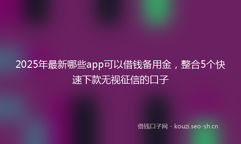 2025年最新哪些app可以借钱备用金，整合5个快速下款无视征信的口子