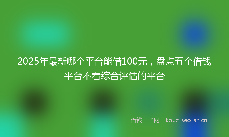 2025年最新哪个平台能借100元，盘点五个借钱平台不看综合评估的平台