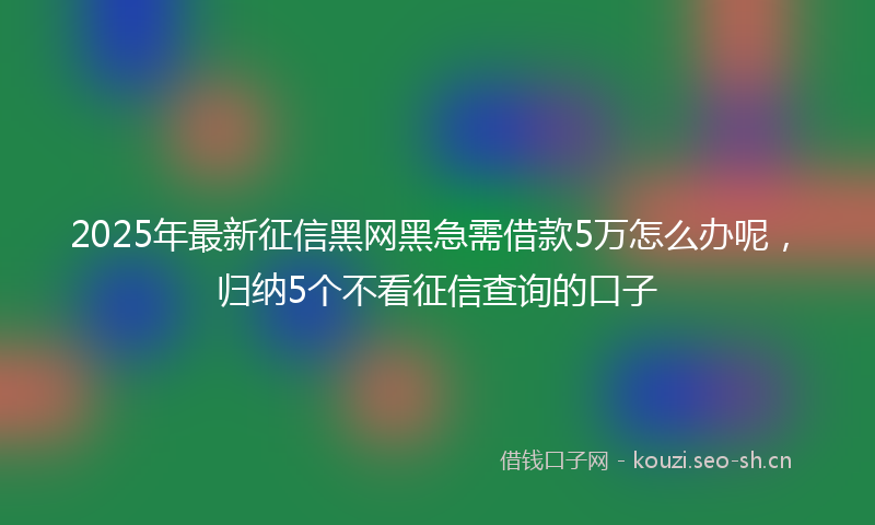 2025年最新征信黑网黑急需借款5万怎么办呢，归纳5个不看征信查询的口子