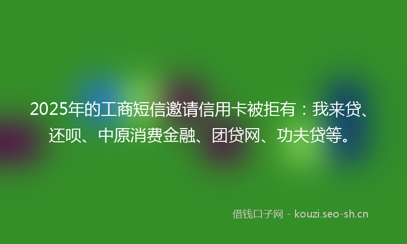 2025年的工商短信邀请信用卡被拒有：我来贷、还呗、中原消费金融、团贷网、功夫贷等。