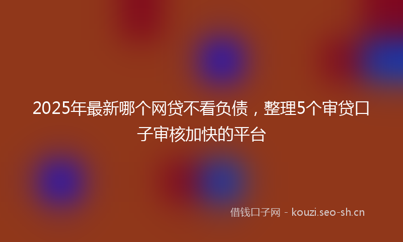 2025年最新哪个网贷不看负债，整理5个审贷口子审核加快的平台