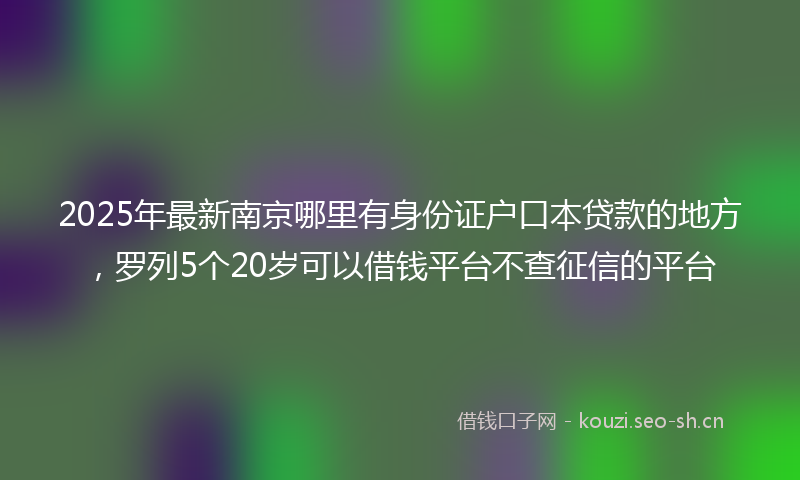 2025年最新南京哪里有身份证户口本贷款的地方,罗列5个20岁可以借钱平台不查征信的平台
