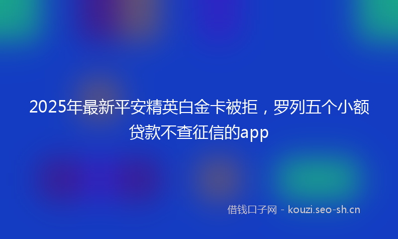 2025年最新平安精英白金卡被拒，罗列五个小额贷款不查征信的app