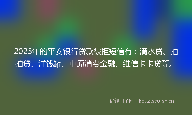 2025年的平安银行贷款被拒短信有：滴水贷、拍拍贷、洋钱罐、中原消费金融、维信卡卡贷等。