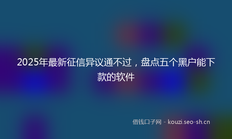 2025年最新征信异议通不过，盘点五个黑户能下款的软件