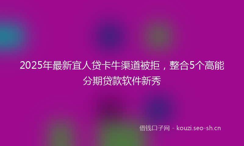 2025年最新宜人贷卡牛渠道被拒，整合5个高能分期贷款软件新秀