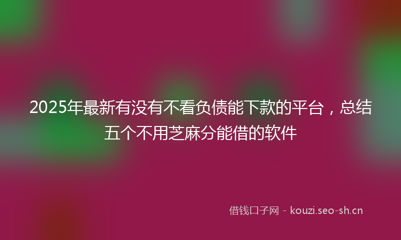 2025年最新有没有不看负债能下款的平台，总结五个不用芝麻分能借的软件