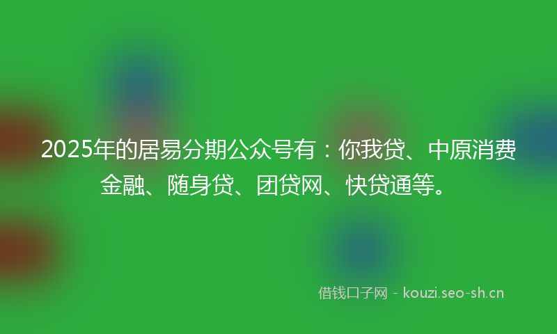 2025年的居易分期公众号有：你我贷、中原消费金融、随身贷、团贷网、快贷通等。
