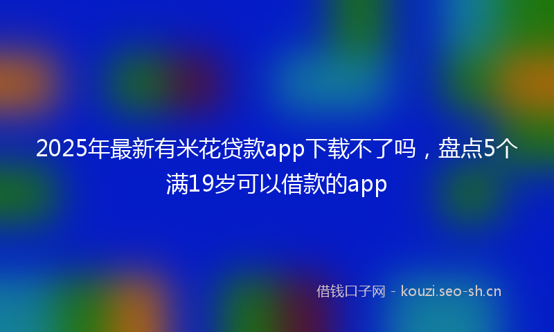 2025年最新有米花贷款app下载不了吗，盘点5个满19岁可以借款的app