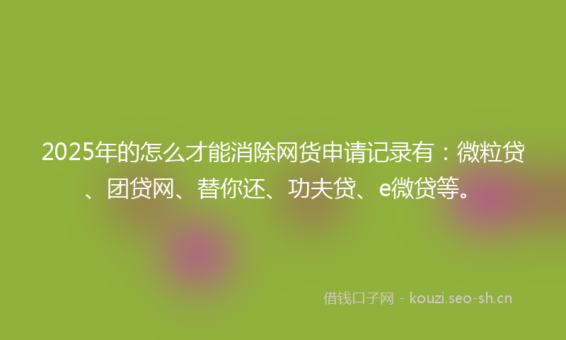 2025年的怎么才能消除网货申请记录有：微粒贷、团贷网、替你还、功夫贷、e微贷等。