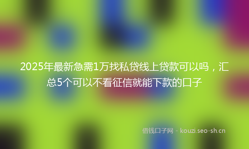 2025年最新急需1万找私贷线上贷款可以吗，汇总5个可以不看征信就能下款的口子