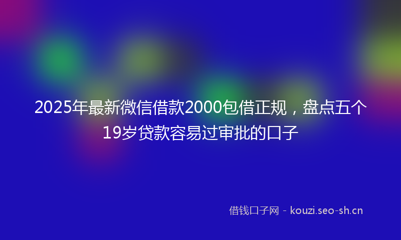 2025年最新微信借款2000包借正规，盘点五个19岁贷款容易过审批的口子