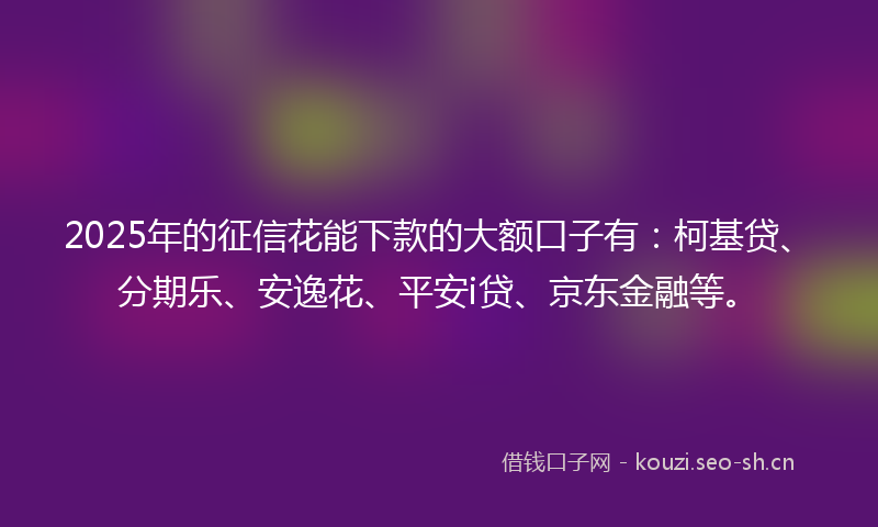 2025年的征信花能下款的大额口子有：柯基贷、分期乐、安逸花、平安i贷、京东金融等。