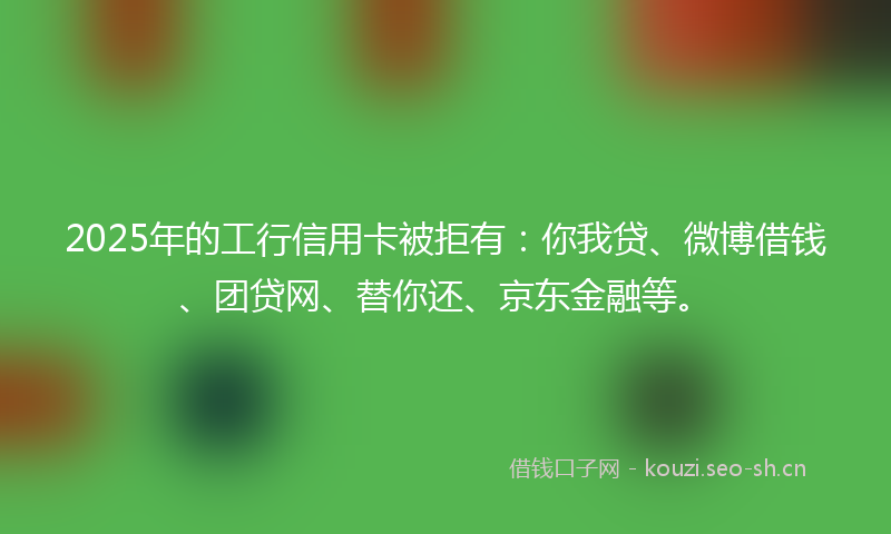 2025年的工行信用卡被拒有：你我贷、微博借钱、团贷网、替你还、京东金融等。