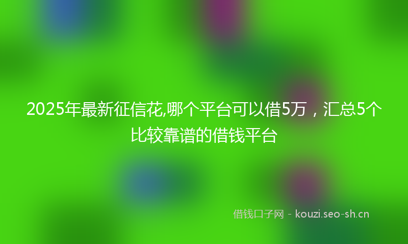2025年最新征信花,哪个平台可以借5万，汇总5个比较靠谱的借钱平台