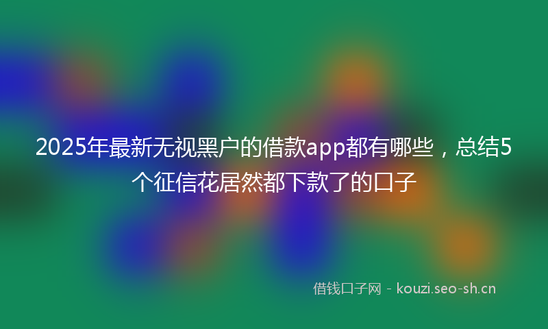 2025年最新无视黑户的借款app都有哪些，总结5个征信花居然都下款了的口子
