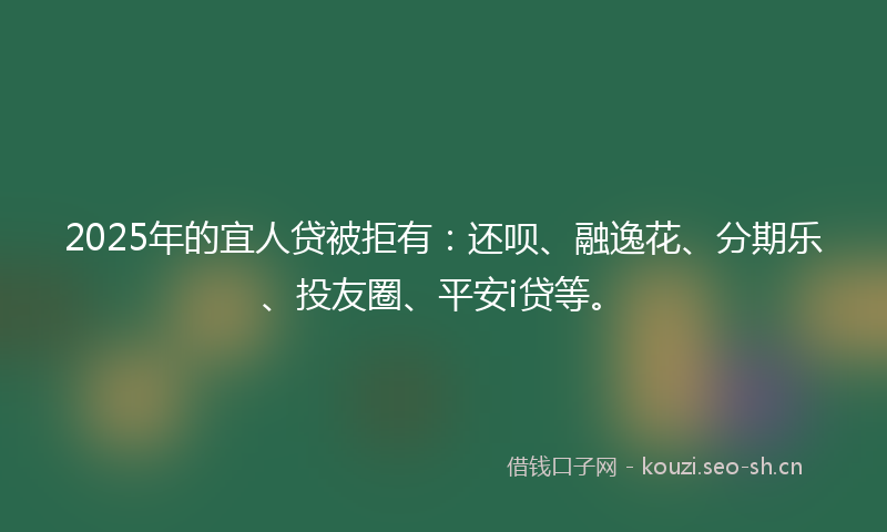2025年的宜人贷被拒有：还呗、融逸花、分期乐、投友圈、平安i贷等。