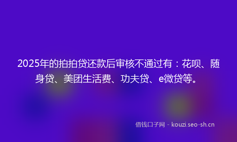 2025年的拍拍贷还款后审核不通过有：花呗、随身贷、美团生活费、功夫贷、e微贷等。