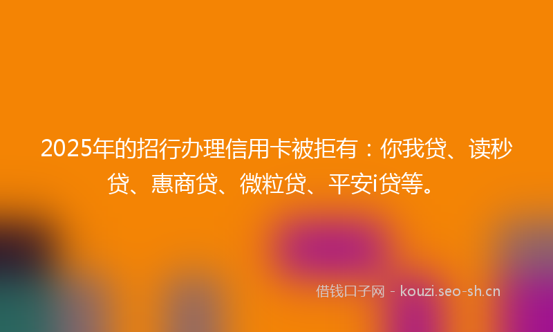 2025年的招行办理信用卡被拒有：你我贷、读秒贷、惠商贷、微粒贷、平安i贷等。