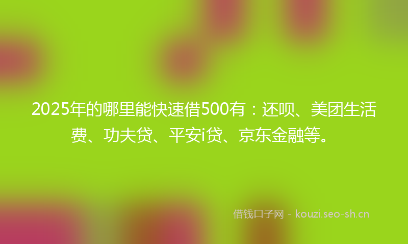 2025年的哪里能快速借500有：还呗、美团生活费、功夫贷、平安i贷、京东金融等。