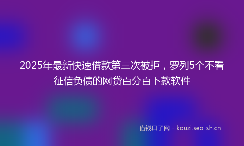2025年最新快速借款第三次被拒，罗列5个不看征信负债的网贷百分百下款软件