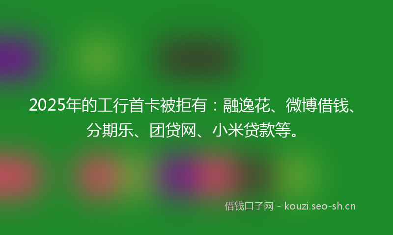 2025年的工行首卡被拒有：融逸花、微博借钱、分期乐、团贷网、小米贷款等。
