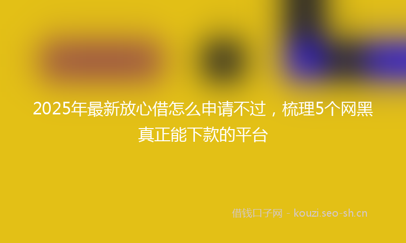 2025年最新放心借怎么申请不过，梳理5个网黑真正能下款的平台