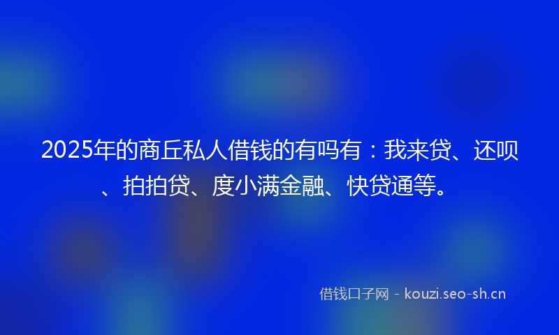 2025年的商丘私人借钱的有吗有：我来贷、还呗、拍拍贷、度小满金融、快贷通等。