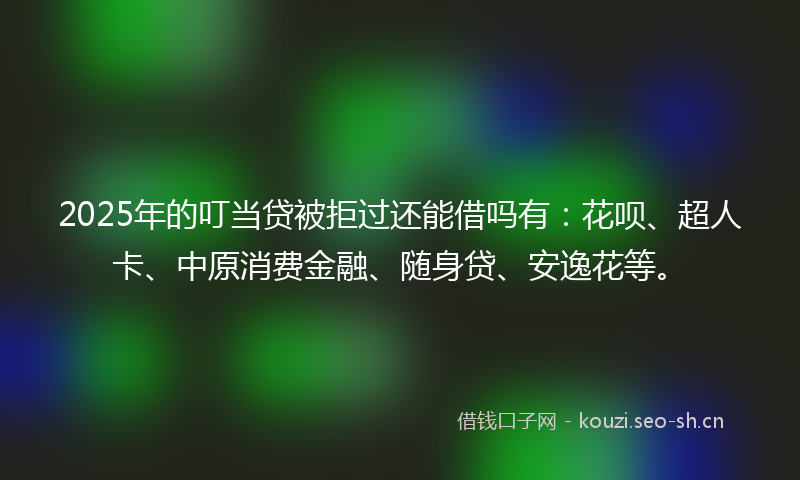 2025年的叮当贷被拒过还能借吗有：花呗、超人卡、中原消费金融、随身贷、安逸花等。
