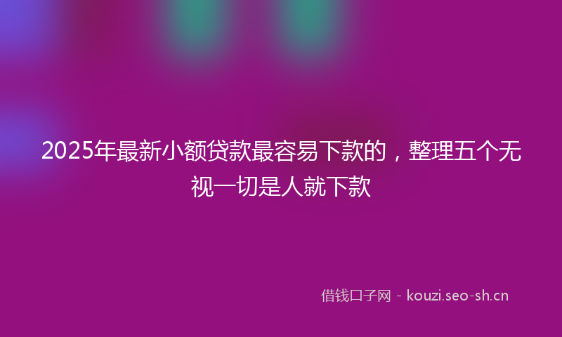 2025年最新小额贷款最容易下款的,整理五个无视一切是人就下款