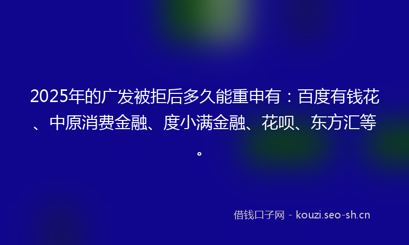 2025年的广发被拒后多久能重申有：百度有钱花、中原消费金融、度小满金融、花呗、东方汇等。
