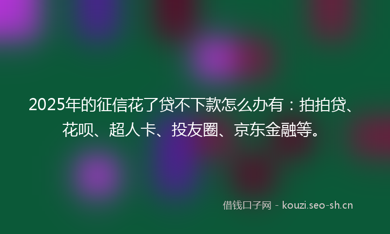 2025年的征信花了贷不下款怎么办有：拍拍贷、花呗、超人卡、投友圈、京东金融等。