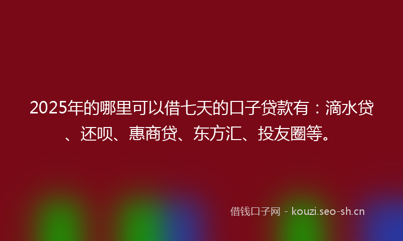 2025年的哪里可以借七天的口子贷款有：滴水贷、还呗、惠商贷、东方汇、投友圈等。