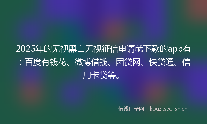 2025年的无视黑白无视征信申请就下款的app有：百度有钱花、微博借钱、团贷网、快贷通、信用卡贷等。