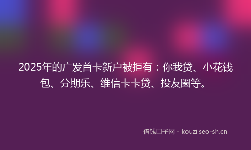 2025年的广发首卡新户被拒有：你我贷、小花钱包、分期乐、维信卡卡贷、投友圈等。
