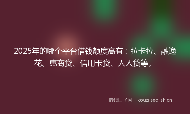 2025年的哪个平台借钱额度高有：拉卡拉、融逸花、惠商贷、信用卡贷、人人贷等。