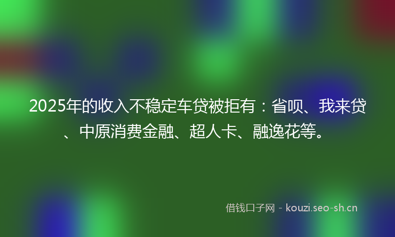 2025年的收入不稳定车贷被拒有：省呗、我来贷、中原消费金融、超人卡、融逸花等。