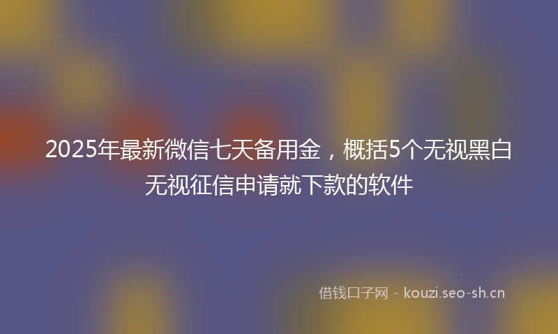 2025年最新微信七天备用金，概括5个无视黑白无视征信申请就下款的软件